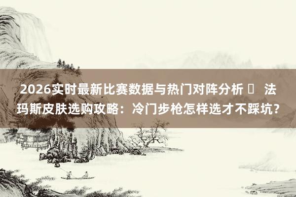2026实时最新比赛数据与热门对阵分析 ️ 法玛斯皮肤选购攻略:冷门步枪怎样选才不踩坑?