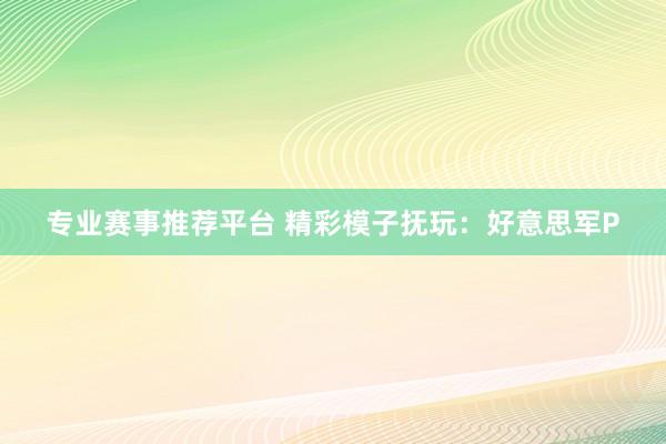 专业赛事推荐平台 精彩模子抚玩:好意思军P