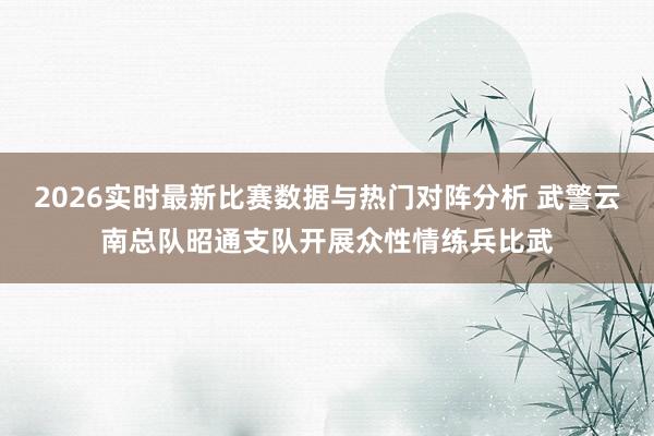 2026实时最新比赛数据与热门对阵分析 武警云南总队昭通支队开展众性情练兵比武