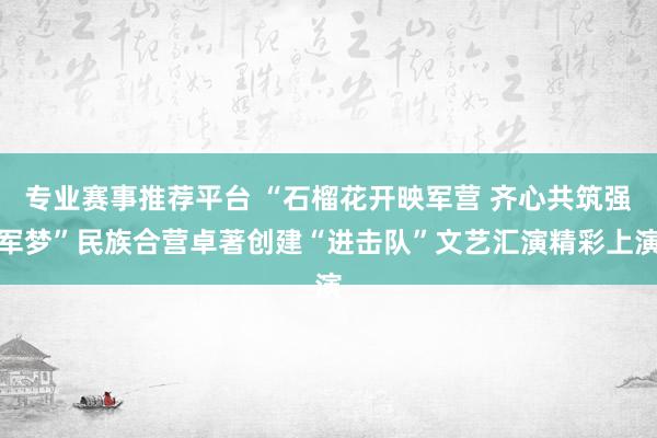 专业赛事推荐平台 “石榴花开映军营 齐心共筑强军梦”民族合营卓著创建“进击队”文艺汇演精彩上演