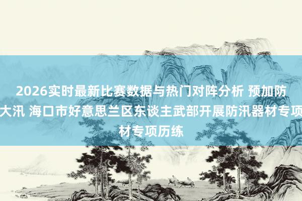 2026实时最新比赛数据与热门对阵分析 预加防范防大汛 海口市好意思兰区东谈主武部开展防汛器材专项历练