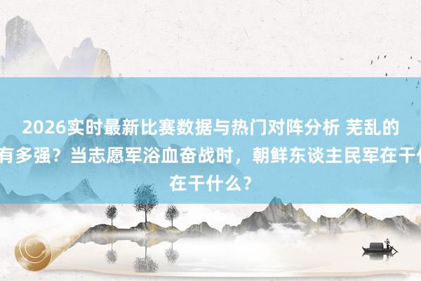 2026实时最新比赛数据与热门对阵分析 芜乱的实力有多强?当志愿军浴血奋战时,朝鲜东谈主民军在干什么?