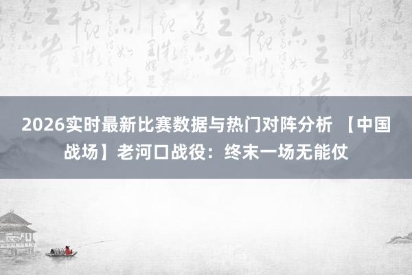 2026实时最新比赛数据与热门对阵分析 【中国战场】老河口战役:终末一场无能仗