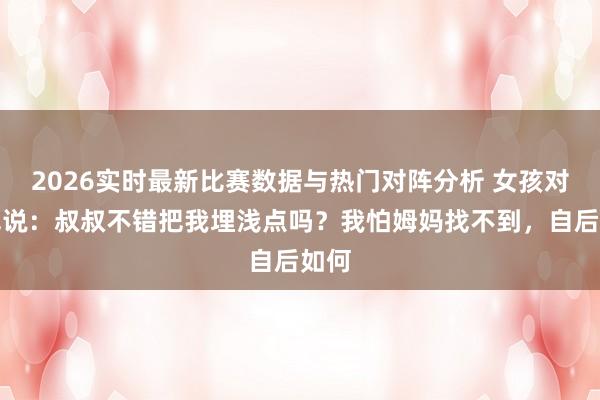 2026实时最新比赛数据与热门对阵分析 女孩对德军说:叔叔不错把我埋浅点吗?我怕姆妈找不到,自后如何