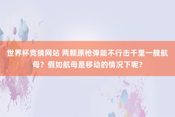 世界杯竞猜网站 两颗原枪弹能不行击千里一艘航母?假如航母是移动的情况下呢?