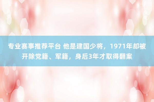 专业赛事推荐平台 他是建国少将,1971年却被开除党籍、军籍,身后3年才取得翻案