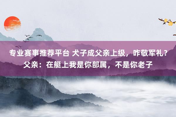 专业赛事推荐平台 犬子成父亲上级,咋敬军礼?父亲:在艇上我是你部属,不是你老子