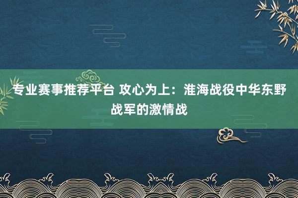 专业赛事推荐平台 攻心为上:淮海战役中华东野战军的激情战