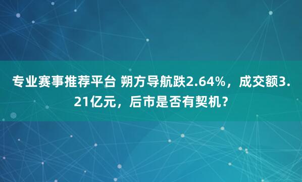 专业赛事推荐平台 朔方导航跌2.64%,成交额3.21亿元,后市是否有契机?