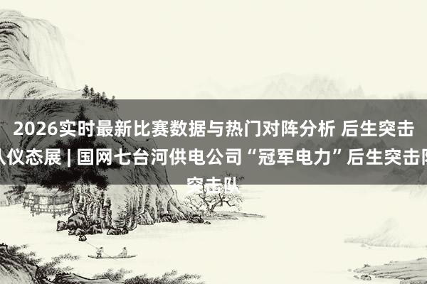 2026实时最新比赛数据与热门对阵分析 后生突击队仪态展 | 国网七台河供电公司“冠军电力”后生突击队