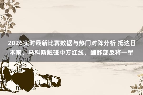 2026实时最新比赛数据与热门对阵分析 抵达日本前,马科斯触碰中方红线,酬酢部反将一军