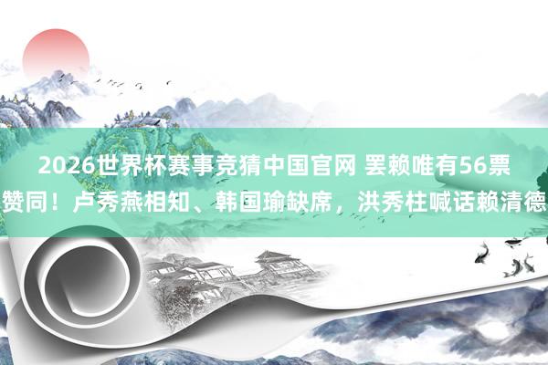 2026世界杯赛事竞猜中国官网 罢赖唯有56票赞同!卢秀燕相知、韩国瑜缺席,洪秀柱喊话赖清德