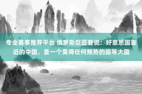 专业赛事推荐平台 俄罗斯巨匠曾说:好意思国靠近的中国,是一个莫得任何颓势的超等大国