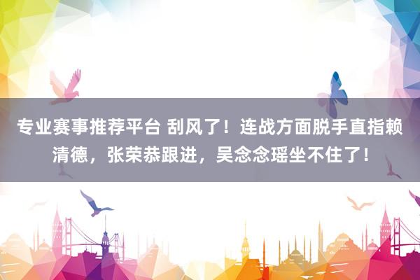 专业赛事推荐平台 刮风了！连战方面脱手直指赖清德，张荣恭跟进，吴念念瑶坐不住了！