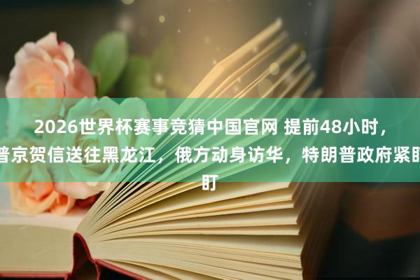 2026世界杯赛事竞猜中国官网 提前48小时,普京贺信送往黑龙江,俄方动身访华,特朗普政府紧盯