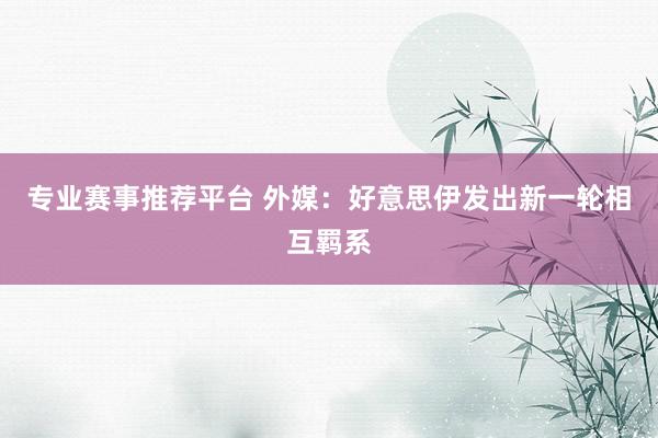 专业赛事推荐平台 外媒:好意思伊发出新一轮相互羁系