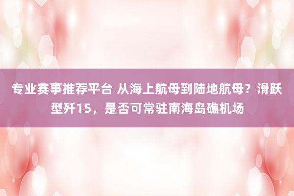 专业赛事推荐平台 从海上航母到陆地航母？滑跃型歼15，是否可常驻南海岛礁机场