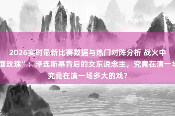 2026实时最新比赛数据与热门对阵分析 战火中走出的“双面玫瑰”:泽连斯基背后的女东说念主,究竟在演一场多大的戏?