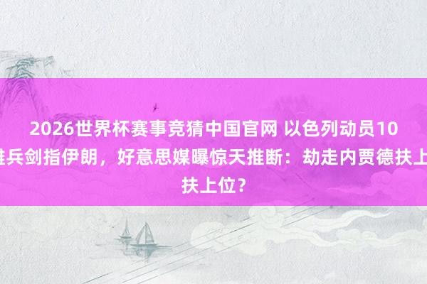 2026世界杯赛事竞猜中国官网 以色列动员10万雄兵剑指伊朗,好意思媒曝惊天推断:劫走内贾德扶上位?