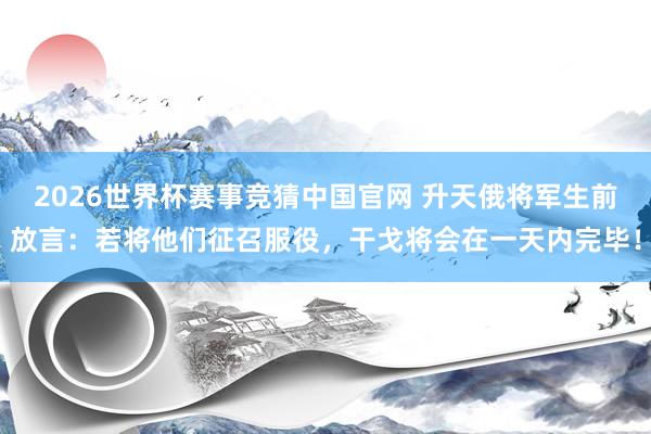 2026世界杯赛事竞猜中国官网 升天俄将军生前放言:若将他们征召服役,干戈将会在一天内完毕!