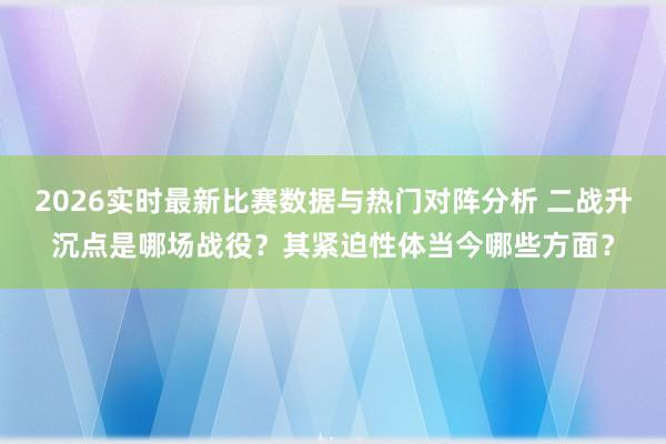 2026实时最新比赛数据与热门对阵分析 二战升沉点是哪场战役?其紧迫性体当今哪些方面?