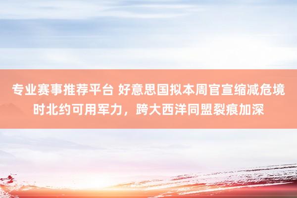 专业赛事推荐平台 好意思国拟本周官宣缩减危境时北约可用军力,跨大西洋同盟裂痕加深