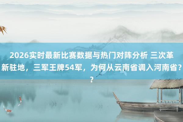 2026实时最新比赛数据与热门对阵分析 三次革新驻地,三军王牌54军,为何从云南省调入河南省?
