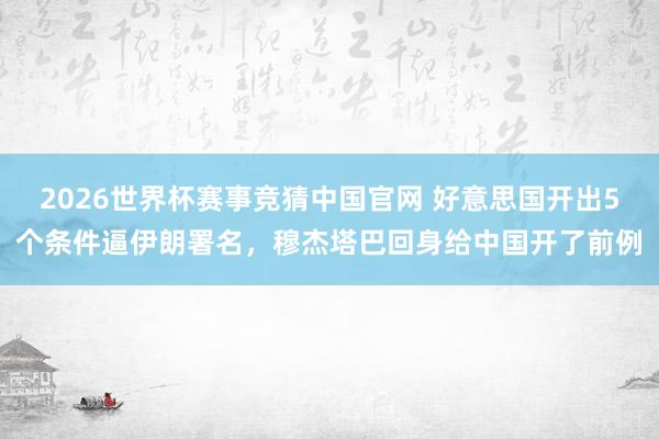 2026世界杯赛事竞猜中国官网 好意思国开出5个条件逼伊朗署名,穆杰塔巴回身给中国开了前例