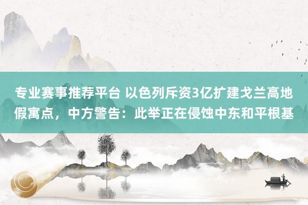 专业赛事推荐平台 以色列斥资3亿扩建戈兰高地假寓点,中方警告:此举正在侵蚀中东和平根基