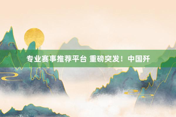 专业赛事推荐平台 重磅突发!中国歼