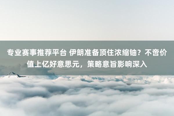 专业赛事推荐平台 伊朗准备顶住浓缩铀?不啻价值上亿好意思元,策略意旨影响深入
