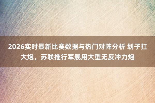 2026实时最新比赛数据与热门对阵分析 划子扛大炮,苏联推行军舰用大型无反冲力炮