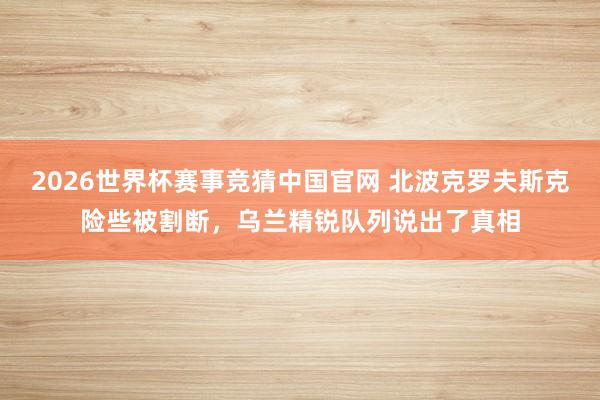 2026世界杯赛事竞猜中国官网 北波克罗夫斯克险些被割断,乌兰精锐队列说出了真相