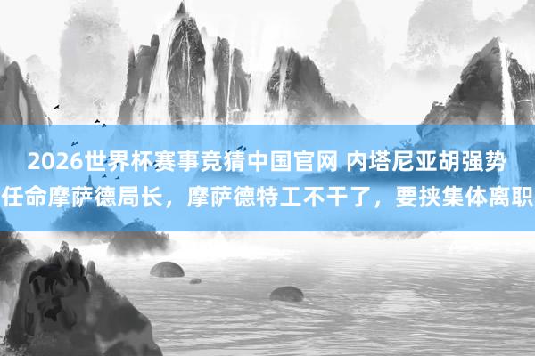 2026世界杯赛事竞猜中国官网 内塔尼亚胡强势任命摩萨德局长,摩萨德特工不干了,要挟集体离职