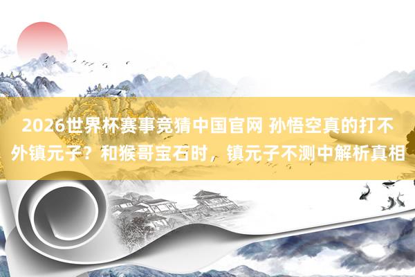 2026世界杯赛事竞猜中国官网 孙悟空真的打不外镇元子?和猴哥宝石时,镇元子不测中解析真相