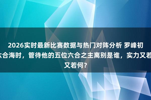 2026实时最新比赛数据与热门对阵分析 罗峰初入六合海时,管待他的五位六合之主离别是谁,实力又若何?