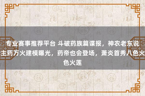 专业赛事推荐平台 斗破药族篇谍报,神农老东说念主药万火建模曝光,药帝也会登场,萧炎首秀八色火莲
