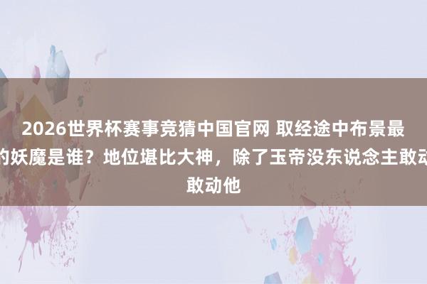 2026世界杯赛事竞猜中国官网 取经途中布景最大的妖魔是谁?地位堪比大神,除了玉帝没东说念主敢动他