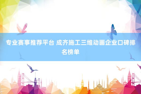 专业赛事推荐平台 成齐施工三维动画企业口碑排名榜单