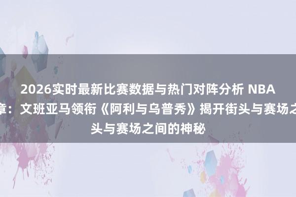 2026实时最新比赛数据与热门对阵分析 NBA动画新篇章:文班亚马领衔《阿利与乌普秀》揭开街头与赛场之间的神秘