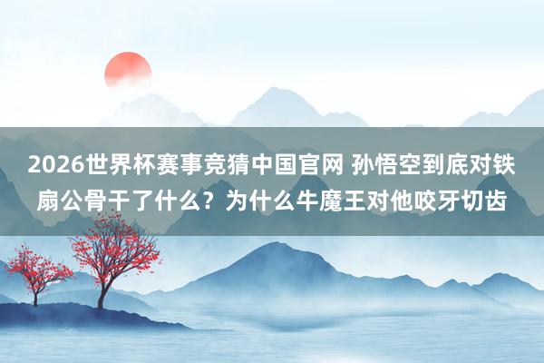 2026世界杯赛事竞猜中国官网 孙悟空到底对铁扇公骨干了什么?为什么牛魔王对他咬牙切齿