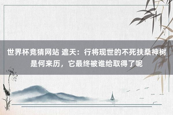 世界杯竞猜网站 遮天:行将现世的不死扶桑神树是何来历,它最终被谁给取得了呢