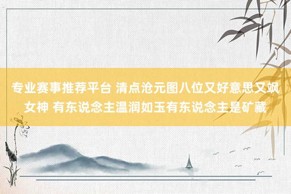 专业赛事推荐平台 清点沧元图八位又好意思又飒女神 有东说念主温润如玉有东说念主是矿藏