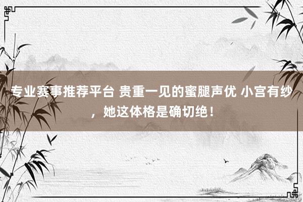 专业赛事推荐平台 贵重一见的蜜腿声优 小宫有纱,她这体格是确切绝!