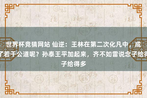 世界杯竞猜网站 仙逆:王林在第二次化凡中,成绩了若干公道呢?孙泰王平加起来,齐不如雷说念子给得多