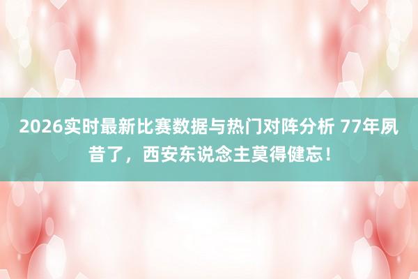 2026实时最新比赛数据与热门对阵分析 77年夙昔了,西安东说念主莫得健忘!