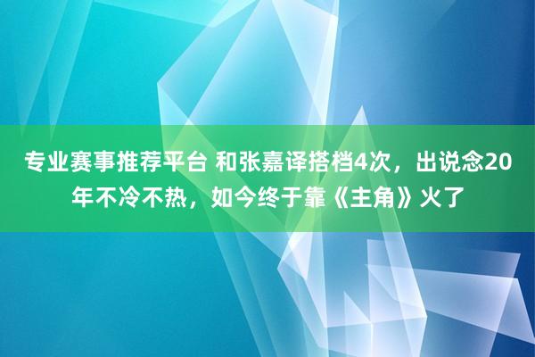 专业赛事推荐平台 和张嘉译搭档4次,出说念20年不冷不热,如今终于靠《主角》火了