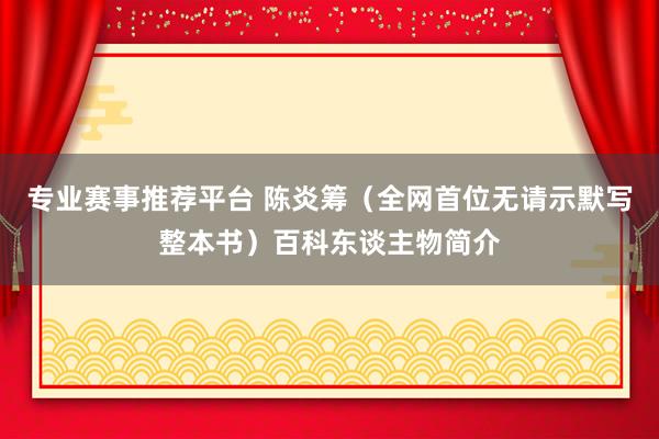 专业赛事推荐平台 陈炎筹（全网首位无请示默写整本书）百科东谈主物简介