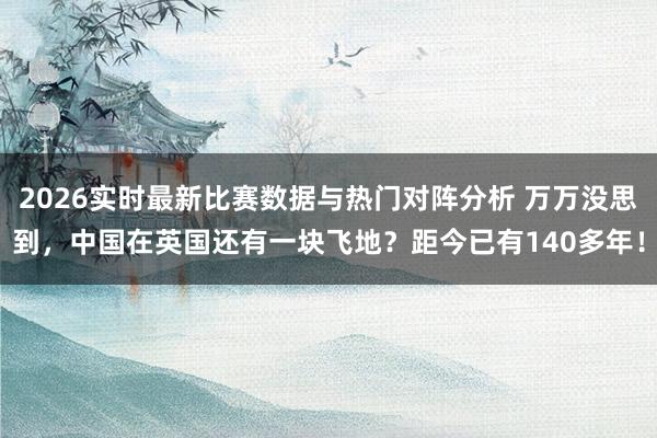 2026实时最新比赛数据与热门对阵分析 万万没思到，中国在英国还有一块飞地？距今已有140多年！