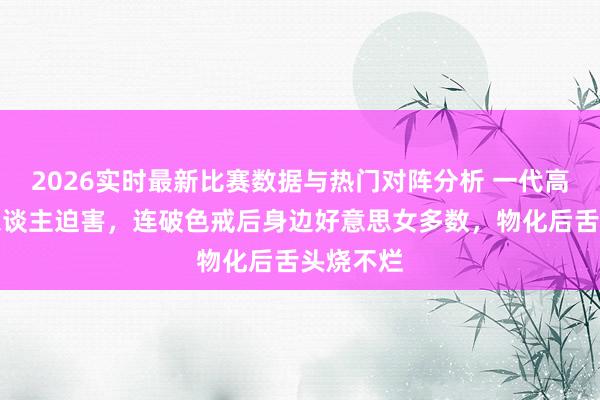 2026实时最新比赛数据与热门对阵分析 一代高僧被奸东谈主迫害,连破色戒后身边好意思女多数,物化后舌头烧不烂